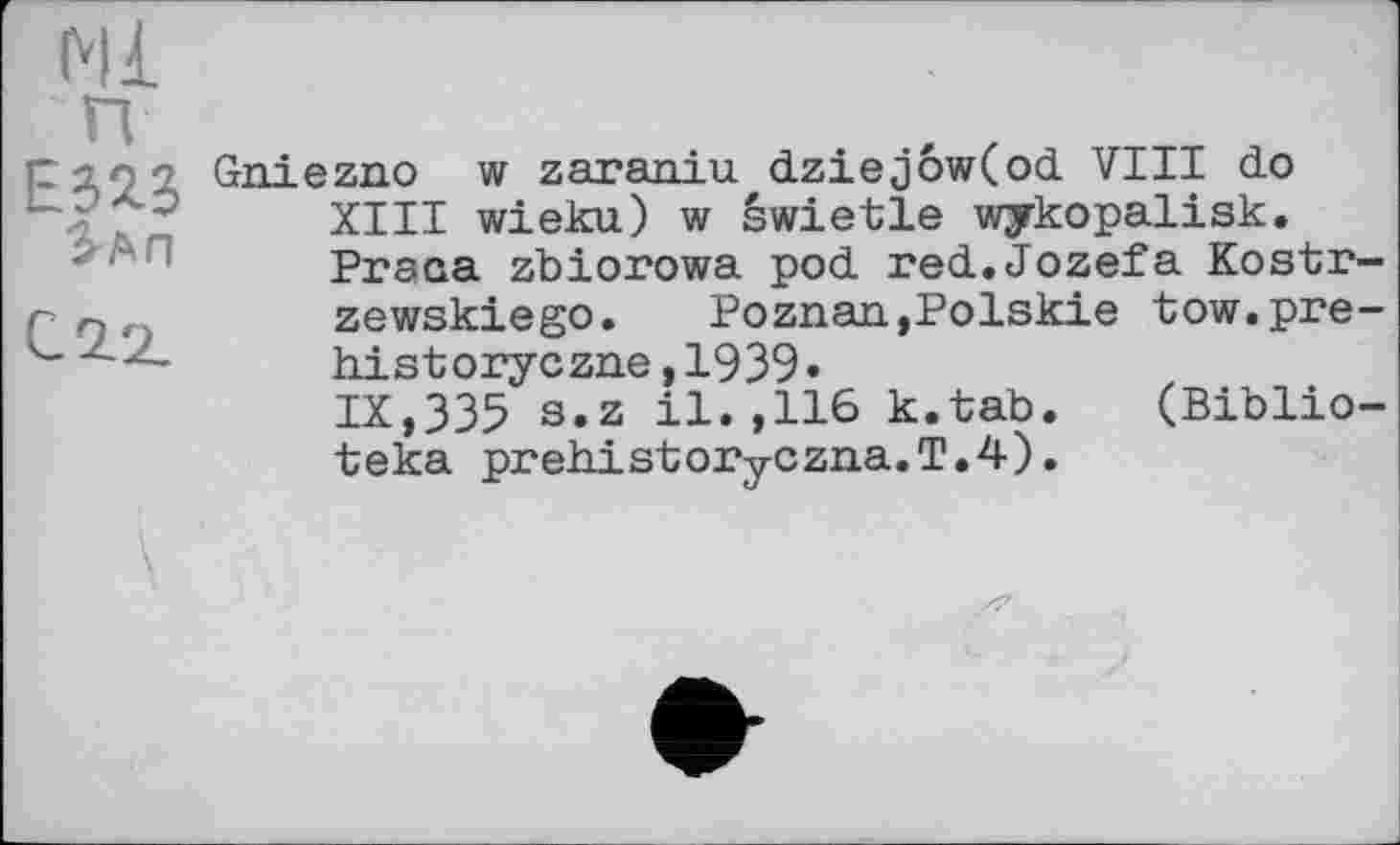 ﻿Ml
ЕЗЯЗ
Іап
Gniezno w zaraniu dziejôw(od VIII do XIII wieku) w êwietle wykopalisk. Praoa zbiorowa pod red.Jozefa Kostr-zewskiego. Poznan,Polskie tow.pre-historyczne,1939»
IX,335 s.z il.,116 к.tab. (Biblio-teka prehistoryCzna.T.4).